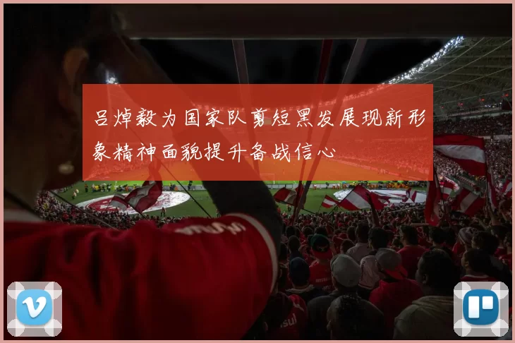 吕焯毅为国家队剪短黑发展现新形象精神面貌提升备战信心