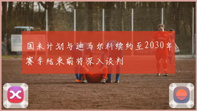 国米计划与迪马尔科续约至2030年赛季结束前将深入谈判