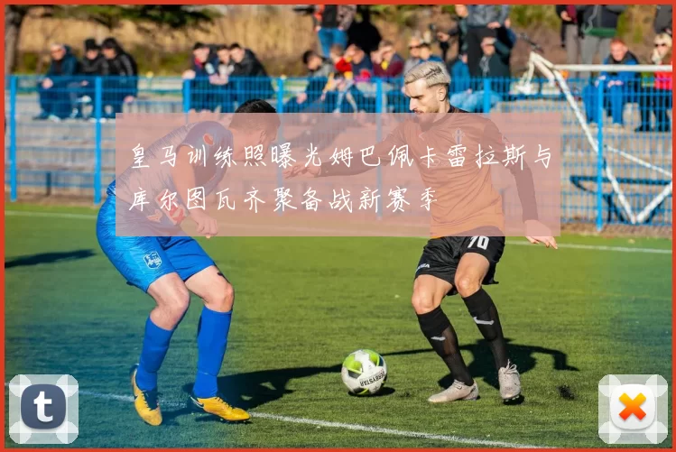 皇马训练照曝光姆巴佩卡雷拉斯与库尔图瓦齐聚备战新赛季
