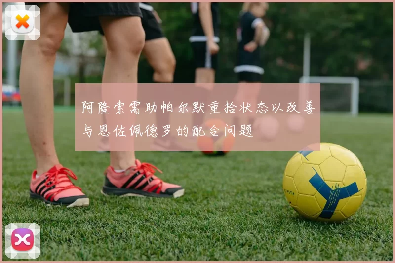阿隆索需助帕尔默重拾状态以改善与恩佐佩德罗的配合问题