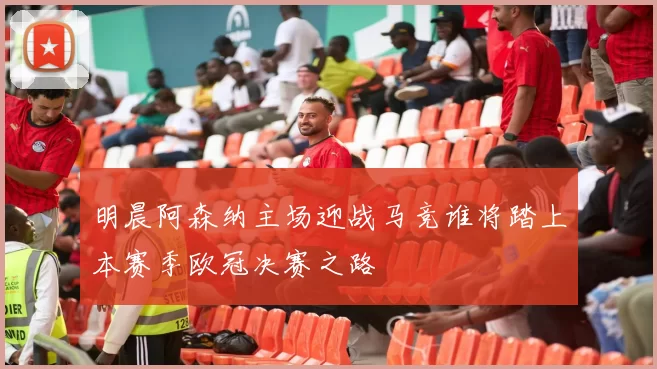 明晨阿森纳主场迎战马竞谁将踏上本赛季欧冠决赛之路