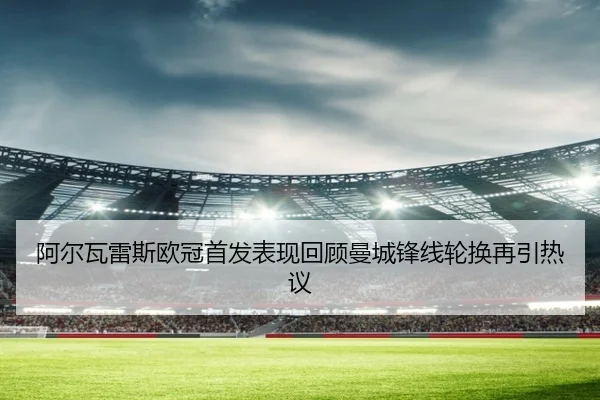 阿尔瓦雷斯欧冠首发表现回顾曼城锋线轮换再引热议